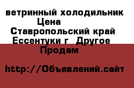 ветринный холодильник › Цена ­ 18 000 - Ставропольский край, Ессентуки г. Другое » Продам   